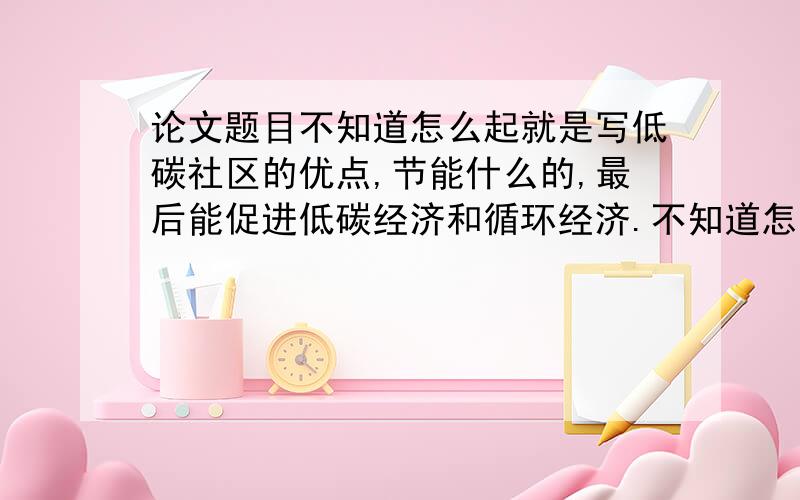 论文题目不知道怎么起就是写低碳社区的优点,节能什么的,最后能促进低碳经济和循环经济.不知道怎么写题目求达人指教一下