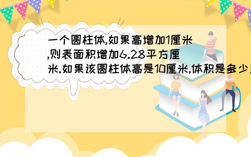 一个圆柱体,如果高增加1厘米,则表面积增加6.28平方厘米.如果该圆柱体高是10厘米,体积是多少厘米