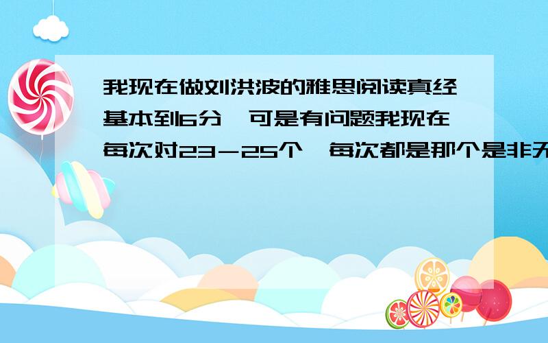 我现在做刘洪波的雅思阅读真经基本到6分,可是有问题我现在每次对23－25个,每次都是那个是非无判断和LIST OF HEADINGS错很多,谁能帮帮我!