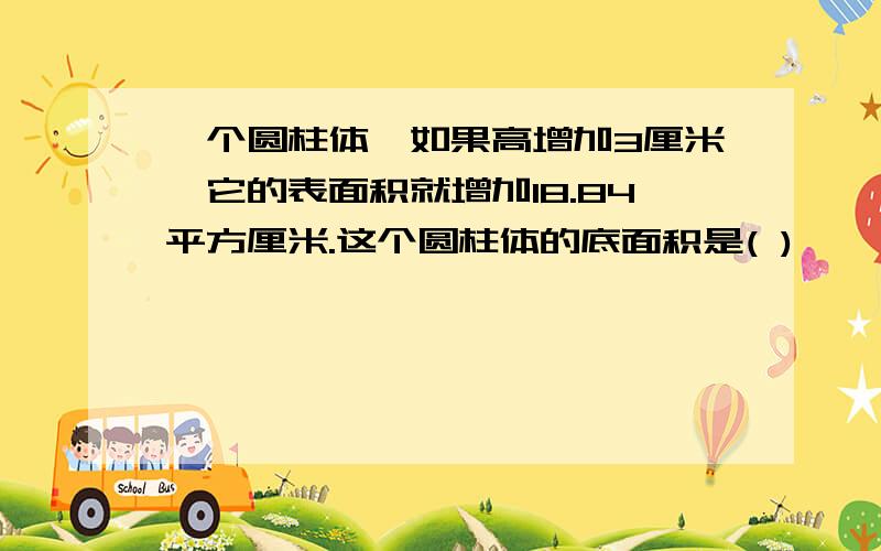 一个圆柱体,如果高增加3厘米,它的表面积就增加18.84平方厘米.这个圆柱体的底面积是( )