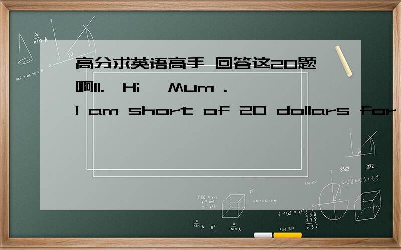 高分求英语高手 回答这20题啊11.—Hi ,Mum .I am short of 20 dollars for that MP4. ---Sorry ,I don't have that much money _______.A.at a moment   B. for a moment  C. in a moment   D. for the moment 12.Sarah ,hurry up .I’m afraid you won't