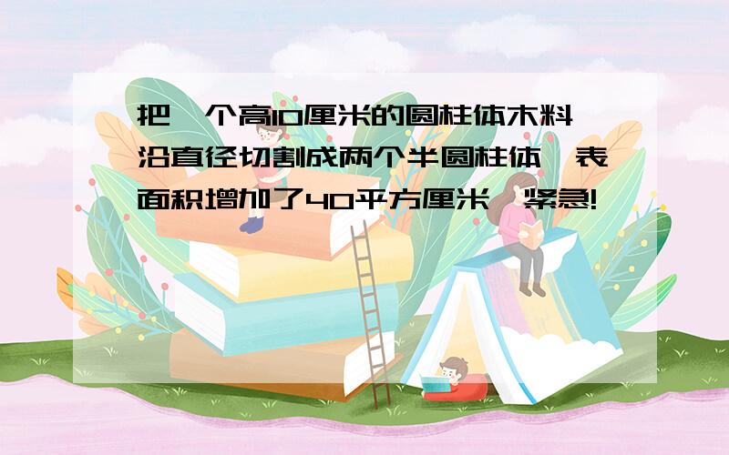 把一个高10厘米的圆柱体木料沿直径切割成两个半圆柱体,表面积增加了40平方厘米,紧急!