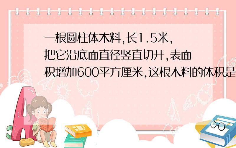 一根圆柱体木料,长1.5米,把它沿底面直径竖直切开,表面积增加600平方厘米,这根木料的体积是多少平方厘