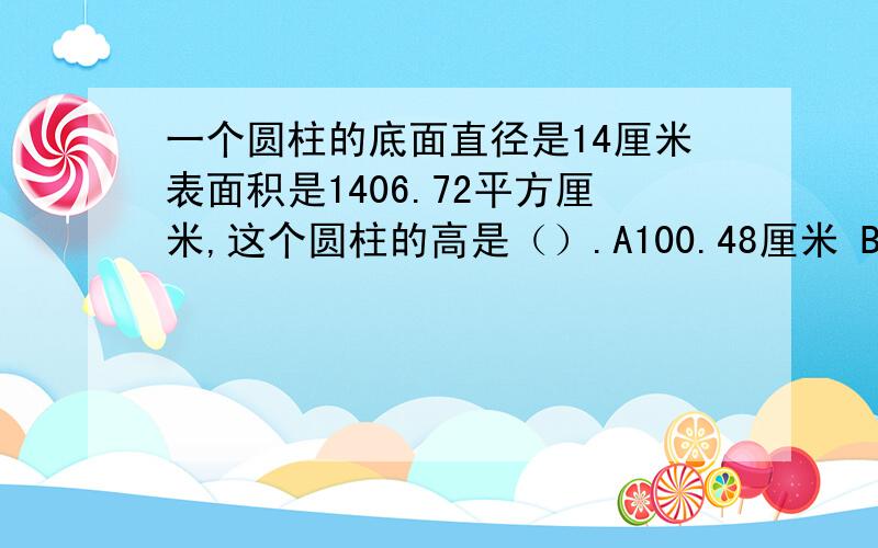 一个圆柱的底面直径是14厘米表面积是1406.72平方厘米,这个圆柱的高是（）.A100.48厘米 B89.49厘米 C25厘米 D78.5厘米