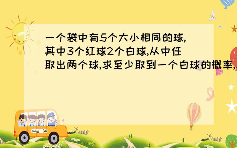 一个袋中有5个大小相同的球,其中3个红球2个白球,从中任取出两个球,求至少取到一个白球的概率,求取...一个袋中有5个大小相同的球,其中3个红球2个白球,从中任取出两个球,求至少取到一个白