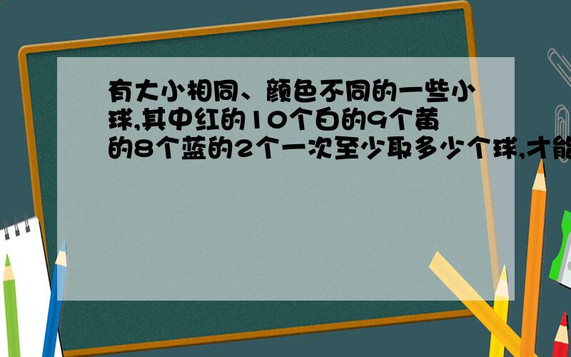 有大小相同、颜色不同的一些小球,其中红的10个白的9个黄的8个蓝的2个一次至少取多少个球,才能保证4一个布袋里有大小相同、颜色不同的一些小球,其中红的10个,白的9个,黄的8个,蓝的2个.一