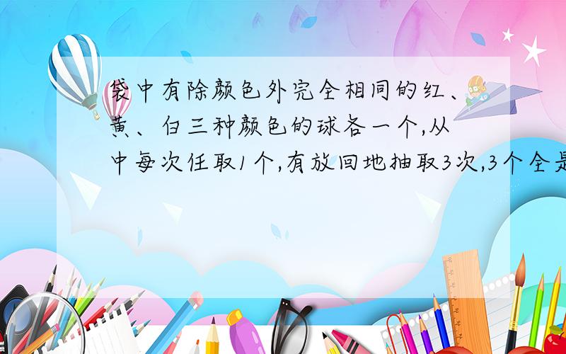 袋中有除颜色外完全相同的红、黄、白三种颜色的球各一个,从中每次任取1个,有放回地抽取3次,3个全是红球的概率.3个颜色全部相同的概率.3个颜色不全相同的概率.3个颜色全不相同的概率.