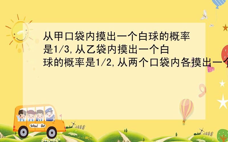 从甲口袋内摸出一个白球的概率是1/3,从乙袋内摸出一个白球的概率是1/2,从两个口袋内各摸出一个球,两...从甲口袋内摸出一个白球的概率是1/3,从乙袋内摸出一个白球的概率是1/2,从两个口袋