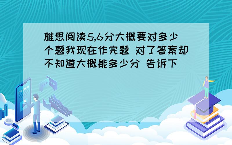 雅思阅读5,6分大概要对多少个题我现在作完题 对了答案却不知道大概能多少分 告诉下