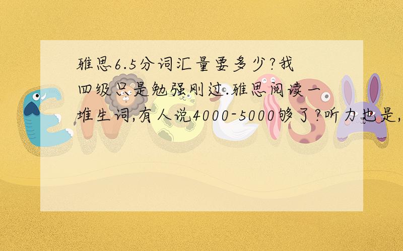 雅思6.5分词汇量要多少?我四级只是勉强刚过.雅思阅读一堆生词,有人说4000-5000够了?听力也是,一遇到生词就想一下然后不知道听到什么地方了,谁支招?其实也不是说用国内考试来衡量，只是告