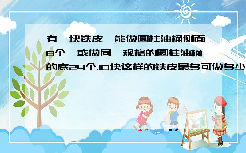 有一块铁皮,能做圆柱油桶侧面8个,或做同一规格的圆柱油桶的底24个.10块这样的铁皮最多可做多少个这样的圆柱有盖油桶?详细点说明,