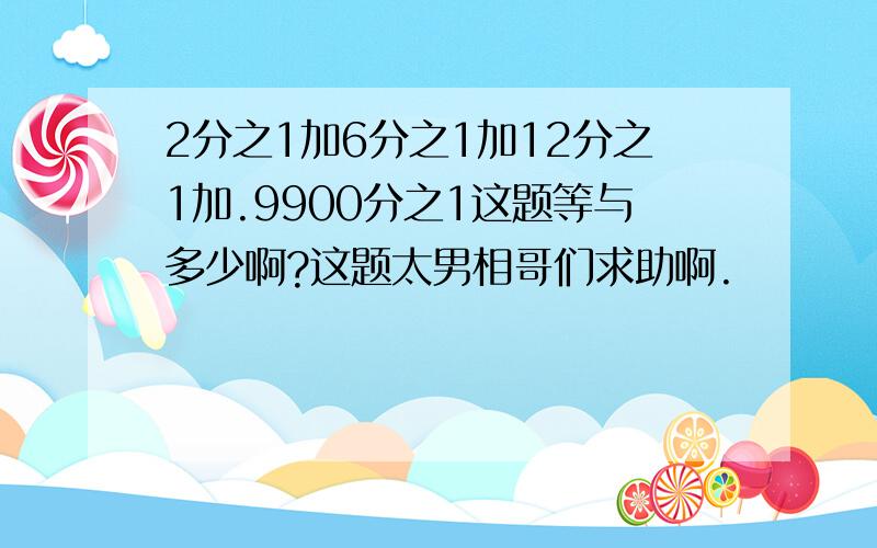 2分之1加6分之1加12分之1加.9900分之1这题等与多少啊?这题太男相哥们求助啊.