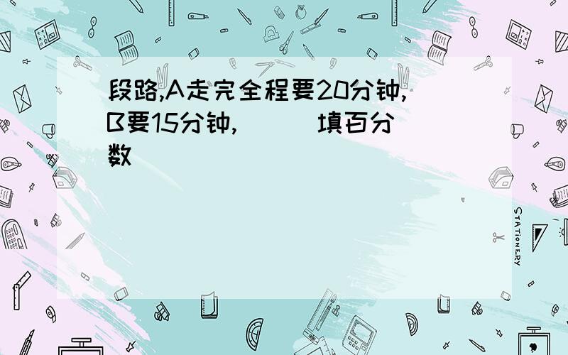 段路,A走完全程要20分钟,B要15分钟,（ ） 填百分数