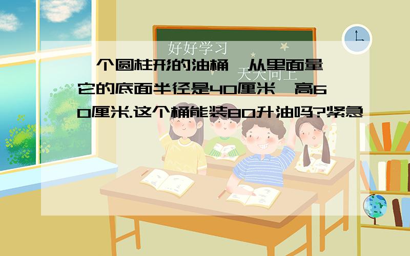 一个圆柱形的油桶,从里面量,它的底面半径是40厘米,高60厘米.这个桶能装80升油吗?紧急