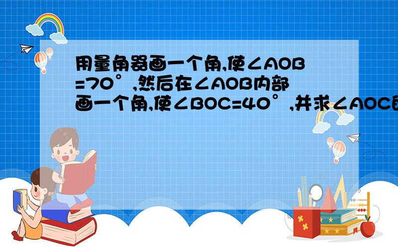 用量角器画一个角,使∠AOB=70°,然后在∠AOB内部画一个角,使∠BOC=40°,并求∠AOC的度数快啊,明天要交的.