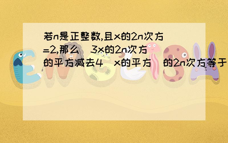 若n是正整数,且x的2n次方=2,那么（3x的2n次方）的平方减去4（x的平方）的2n次方等于多少.A 56 B 20 C 18 D 8希望大家认真回答不要乱说答案.最好有步骤.