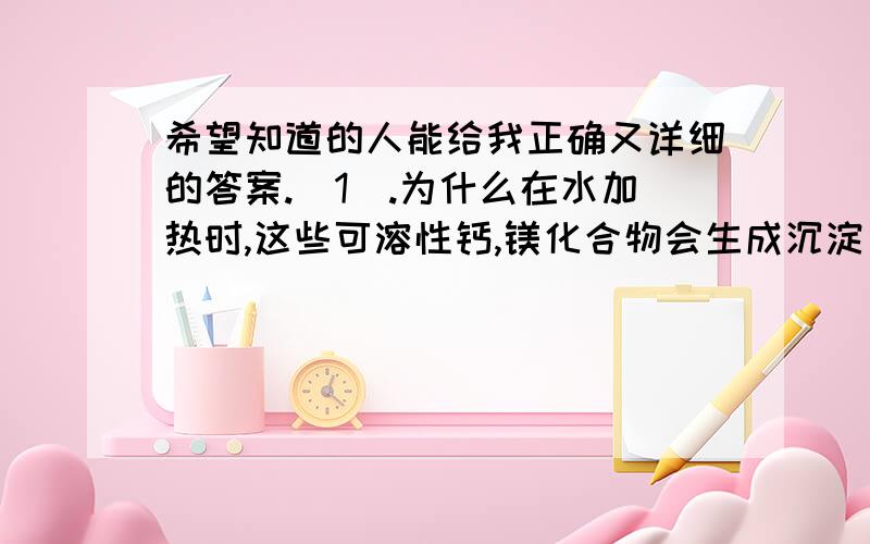 希望知道的人能给我正确又详细的答案.(1).为什么在水加热时,这些可溶性钙,镁化合物会生成沉淀(水垢)?(2).关于硬水软化:为什么煮沸水可以把硬水变为软水降低水的硬度?还有没有回答详细的