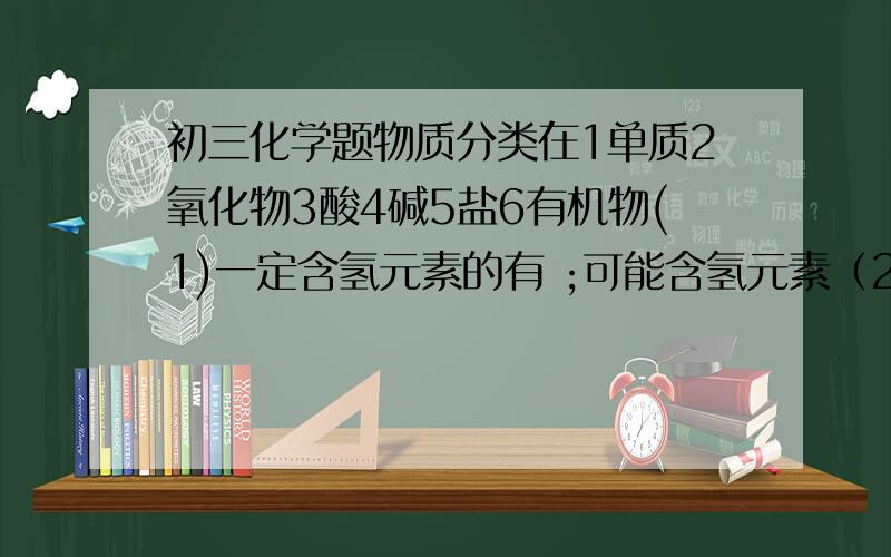 初三化学题物质分类在1单质2氧化物3酸4碱5盐6有机物(1)一定含氢元素的有 ;可能含氢元素（2）一定含氧元素的有 ；可能含氧元素的有（3）一定含碳元素的有；可能含有碳元素的有