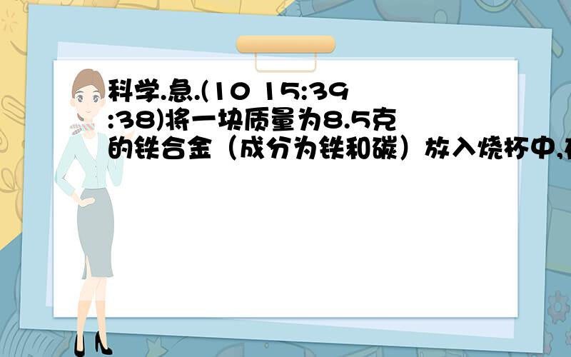 科学.急.(10 15:39:38)将一块质量为8.5克的铁合金（成分为铁和碳）放入烧杯中,在向烧杯中加入91.9克稀H2SO4,恰好与铁合金中的铁完全反应（碳不溶于稀H2SO4),所得氢气的质量为0.3克.已知含碳量高