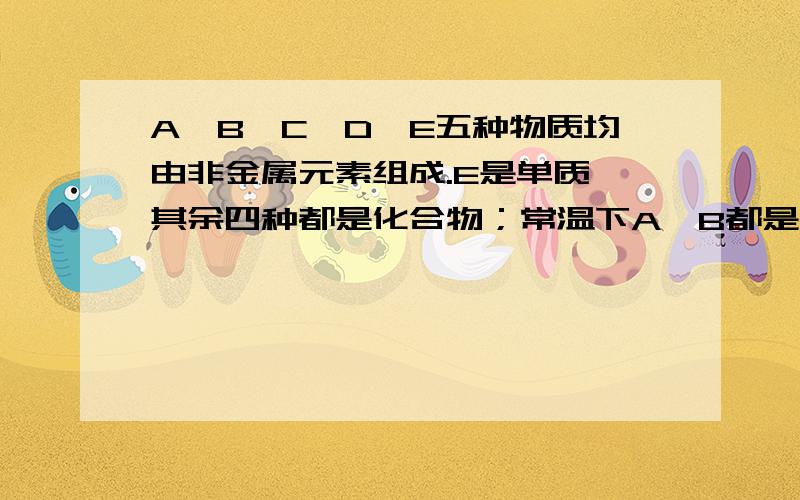 A、B、C、D、E五种物质均由非金属元素组成.E是单质,其余四种都是化合物；常温下A、B都是液体,C、D都是气体,E是固体.A能生成B,A能生成CB能与C反应C能生成A,C能生成B,C能生成D,C能与E反应D能生