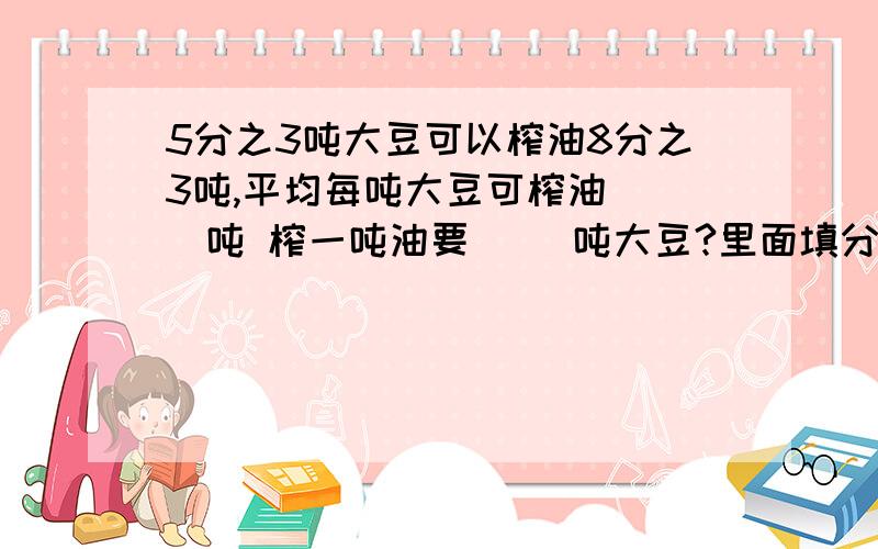 5分之3吨大豆可以榨油8分之3吨,平均每吨大豆可榨油（ ）吨 榨一吨油要（ ）吨大豆?里面填分数.