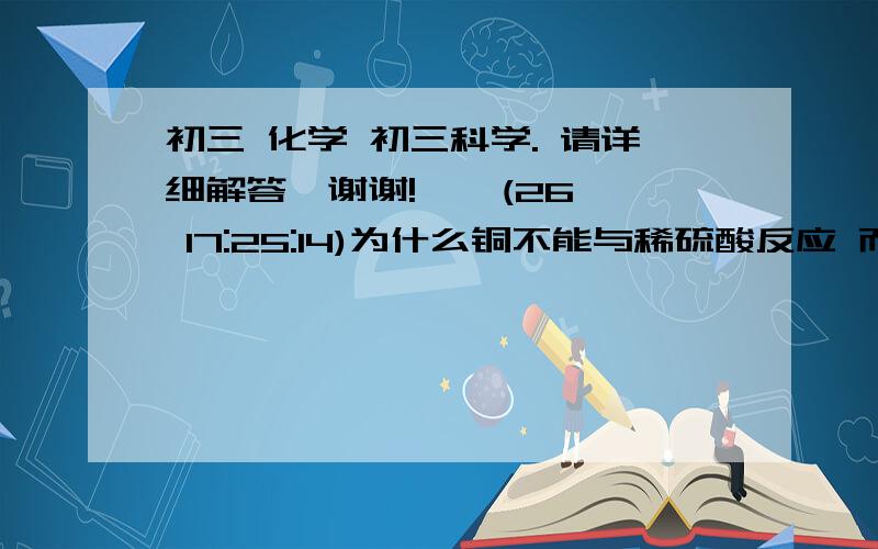 初三 化学 初三科学. 请详细解答,谢谢!    (26 17:25:14)为什么铜不能与稀硫酸反应 而可以与浓硫酸反应?顺便问一下 怎样判断 某物和某物是否能反应 可不可以举些例子.