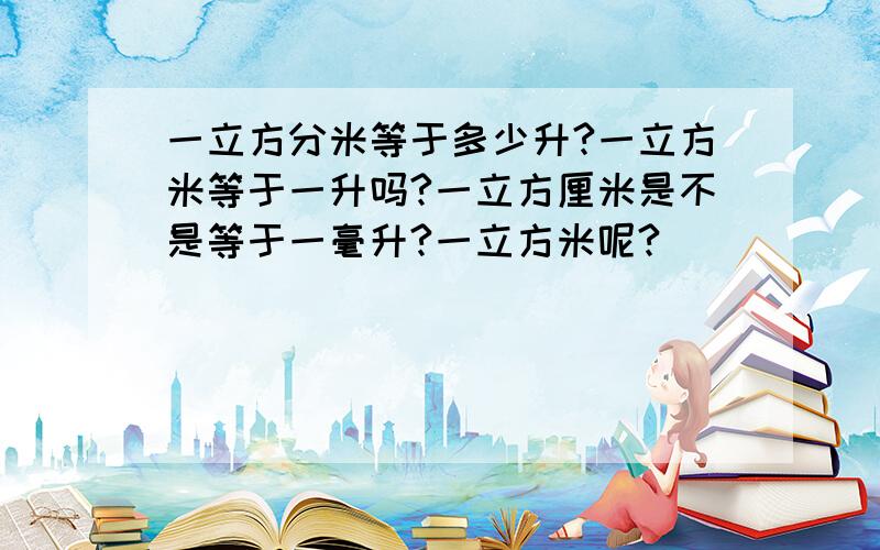 一立方分米等于多少升?一立方米等于一升吗?一立方厘米是不是等于一毫升?一立方米呢?