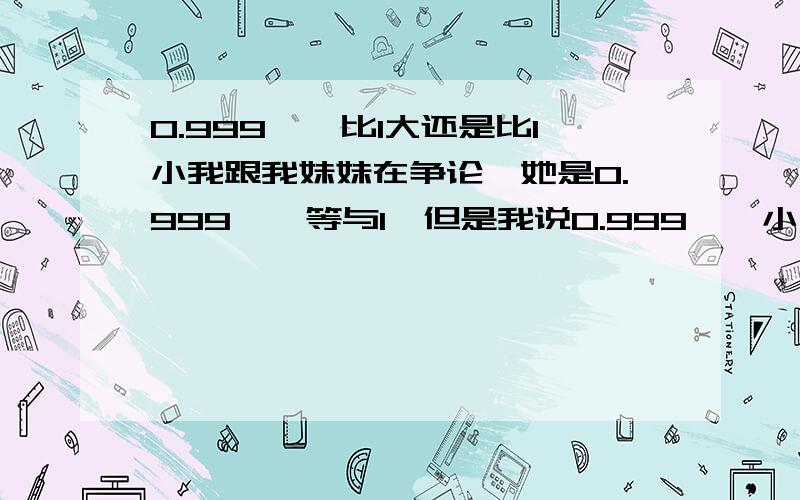 0.999……比1大还是比1小我跟我妹妹在争论,她是0.999……等与1,但是我说0.999……小于1.到底是怎么回事呢?