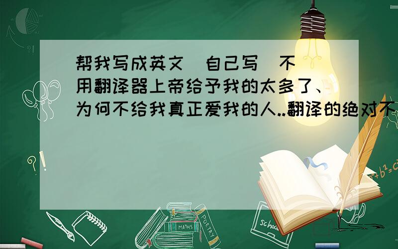 帮我写成英文  自己写  不用翻译器上帝给予我的太多了、为何不给我真正爱我的人..翻译的绝对不要     是人都看的出来