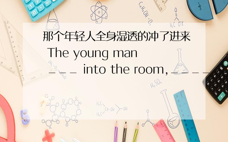 那个年轻人全身湿透的冲了进来 The young man ___ into the room,____ ____ ____.