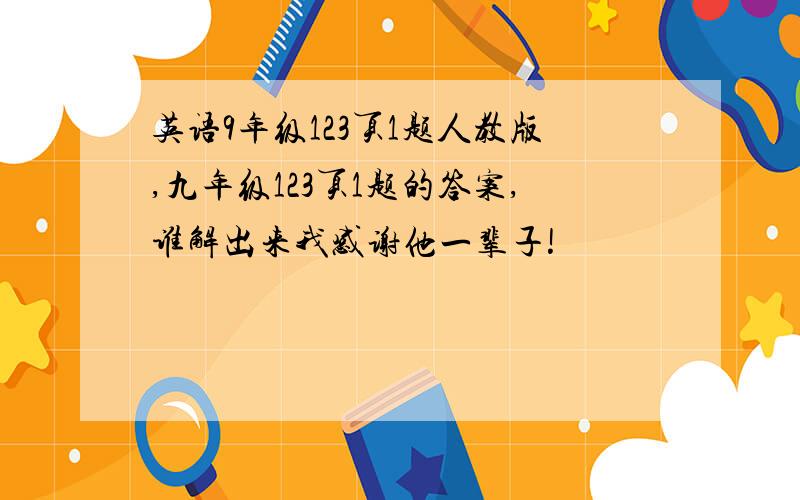 英语9年级123页1题人教版,九年级123页1题的答案,谁解出来我感谢他一辈子!