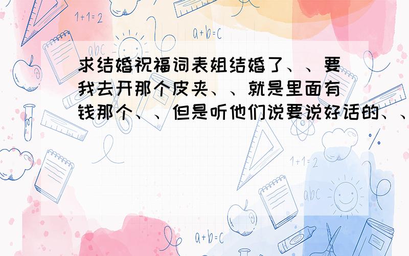 求结婚祝福词表姐结婚了、、要我去开那个皮夹、、就是里面有钱那个、、但是听他们说要说好话的、、所以想你们给点祝福词给我、、例如、早生贵子、天长地久这些、、、拜托哈、、