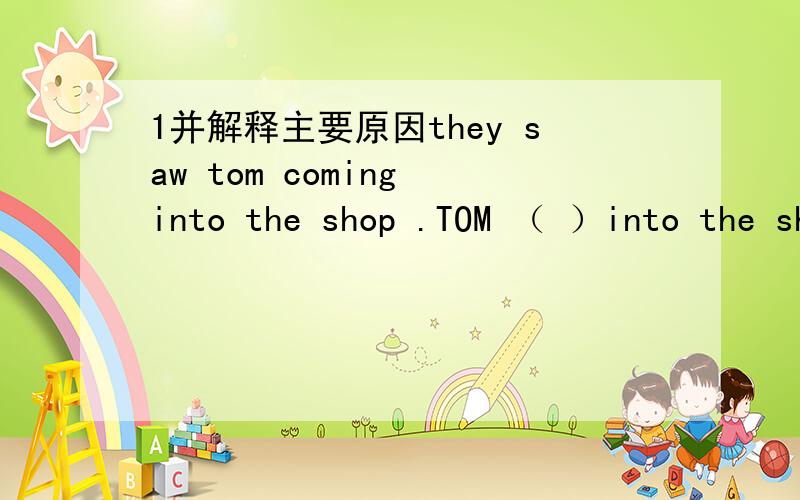 1并解释主要原因they saw tom coming into the shop .TOM （ ）into the shop .还有2 ------your watch ever -------(has ,been broken down / has broken down )这提我看是选第一个 有人却说第二个哪个对?3 THIS kind of dictions（SEL