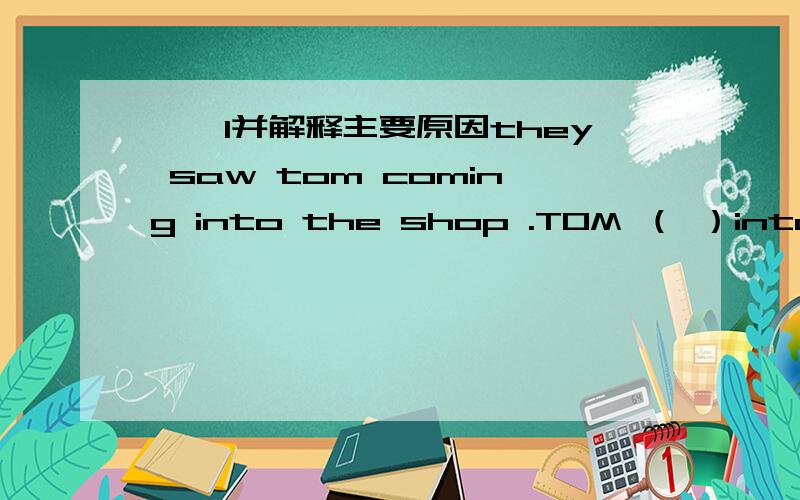 ``1并解释主要原因they saw tom coming into the shop .TOM （ ）into the shop .还有2 ------your watch ever -------(has ,been broken down / has broken down )这提我看是选第一个 有人却说第二个哪个对?3 THIS kind of dictions（S