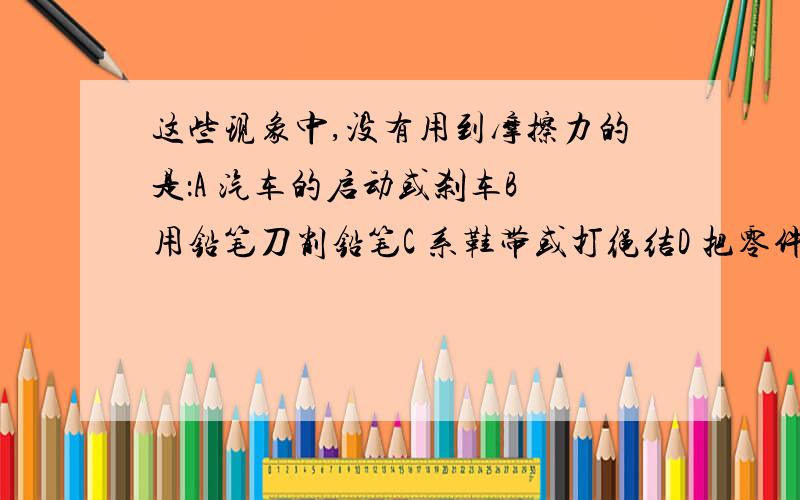 这些现象中,没有用到摩擦力的是：A 汽车的启动或刹车B 用铅笔刀削铅笔C 系鞋带或打绳结D 把零件放在水平的传送带上,零件随传送带匀速行进过程想明白再回答，还要解析的！