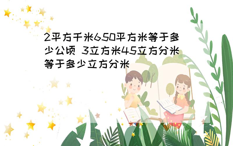 2平方千米650平方米等于多少公顷 3立方米45立方分米等于多少立方分米