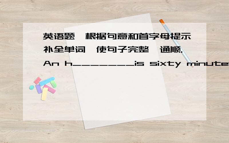 英语题,根据句意和首字母提示补全单词,使句子完整、通顺.An h_______is sixty minutes(分钟).A clock can tell us the t_______.I u_______ heve lunch at school.A _______ school , she usually walks home.Where does your father work?