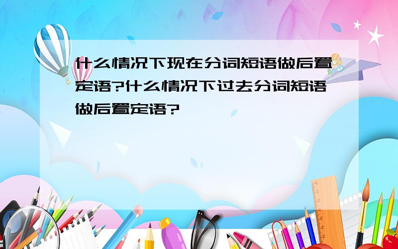 什么情况下现在分词短语做后置定语?什么情况下过去分词短语做后置定语?