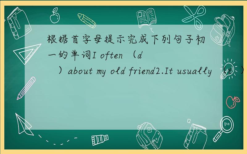 根据首字母提示完成下列句子初一的单词I often （d   ）about my old friend2.It usually （t  ）her 25 minutes to go to school from her home3.I want to know what Bill （t  ）of the basketball game 4.On weekends ,he is （f   ）