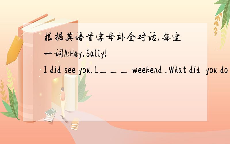 根据英语首字母补全对话,每空一词A：Hey,Sally!I did see you.L___ weekend .What did  you do ?B:I shouldn't at home.