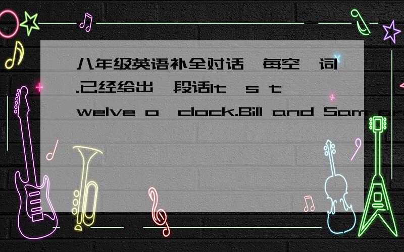 八年级英语补全对话,每空一词.已经给出一段话It's twelve o'clock.Bill and Sam are hungry.They want to have something to eat and drink.They see a woman selling something near their school and go there.W:Hi.1.____ I help you?B/C:Yes.2.