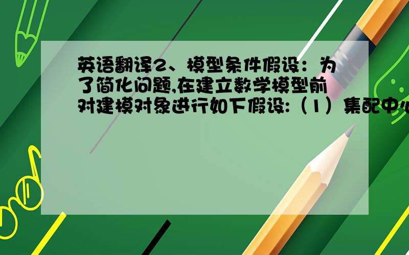 英语翻译2、模型条件假设：为了简化问题,在建立数学模型前对建模对象进行如下假设:（1）集配中心到各个零部件供应商及各个零部件供应商之间的运输距离已知.（2）车辆从集配中心出发,