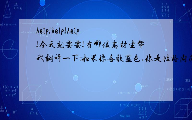 help!help!help!今天就要要!有哪位高材生帮我翻译一下：如果你喜欢蓝色,你是性格内向的人,你不太喜欢与别人交流,宁可找个僻静的地方独处；你的自我抑制能力很强,即使遇到令人激动的事,你