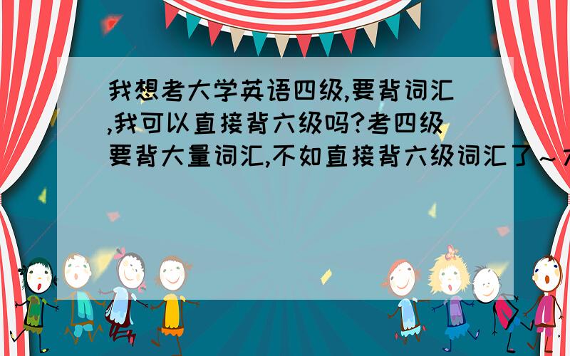 我想考大学英语四级,要背词汇,我可以直接背六级吗?考四级要背大量词汇,不如直接背六级词汇了～六级的词汇包含四级词汇吗?考六级比四级难吗?