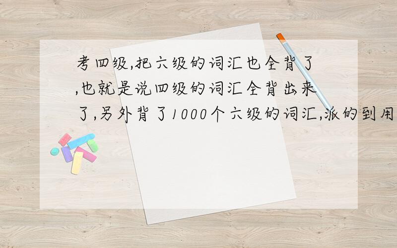 考四级,把六级的词汇也全背了,也就是说四级的词汇全背出来了,另外背了1000个六级的词汇,派的到用吗?而且所有背的程度是95%熟悉.也就是谁5000个词汇里可能就50个里拼错.