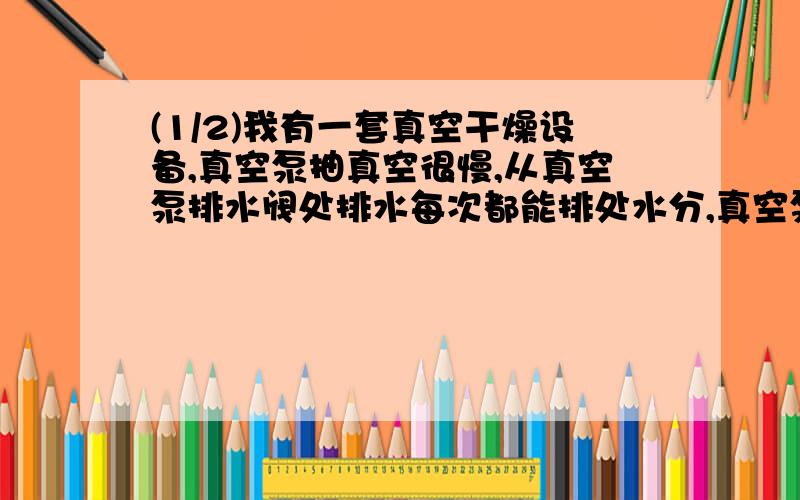 (1/2)我有一套真空干燥设备,真空泵抽真空很慢,从真空泵排水阀处排水每次都能排处水分,真空泵油乳化...(1/2)我有一套真空干燥设备,真空泵抽真空很慢,从真空泵排水阀处排水每次都能排处水