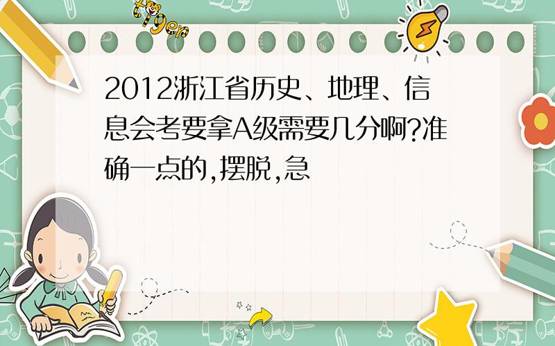 2012浙江省历史、地理、信息会考要拿A级需要几分啊?准确一点的,摆脱,急