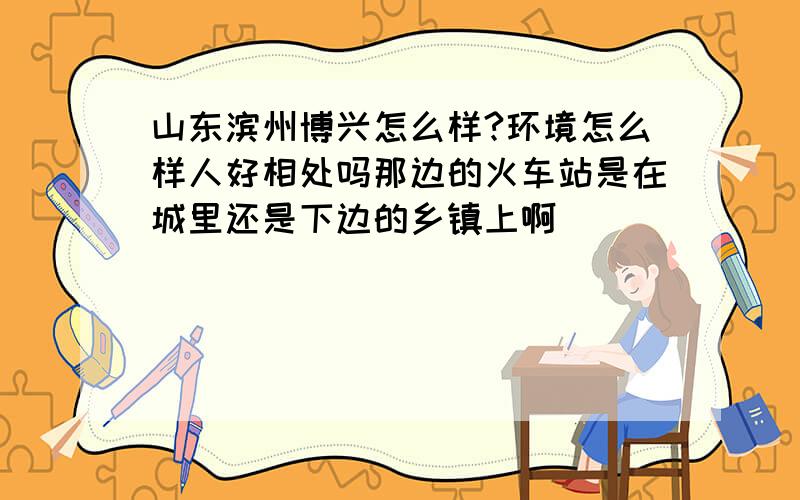 山东滨州博兴怎么样?环境怎么样人好相处吗那边的火车站是在城里还是下边的乡镇上啊