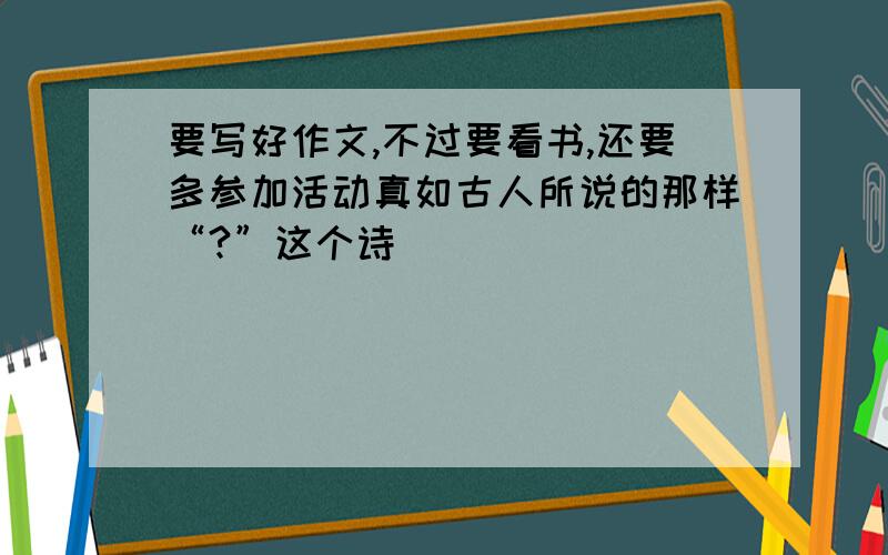 要写好作文,不过要看书,还要多参加活动真如古人所说的那样“?”这个诗