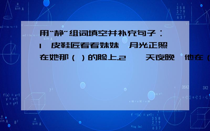 用“静”组词填空并补充句子：1、皮鞋匠看看妹妹,月光正照在她那（）的脸上.2、一天夜晚,他在（）是小路上散步,听到断断续续的钢琴声.3、正是考试的时候,教室里显得格外（）4、指导员